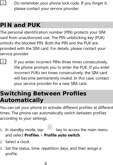 8   Do remember your phone lock code. If you forget it, please contact your service provider.    PIN and PUK The personal identification number (PIN) protects your SIM card from unauthorized use. The PIN unblocking key (PUK) unlocks the blocked PIN. Both the PIN and the PUK are provided with the SIM card. For details, please contact your service provider.    If you enter incorrect PINs three times consecutively, the phone prompts you to enter the PUK. If you enter incorrect PUKs ten times consecutively, the SIM card will become permanently invalid. In this case, contact your service provider for a new SIM card.   Switching Between Profiles Automatically  You can set your phone to activate different profiles at different times. The phone can automatically switch between profiles according to your settings. 1. In standby mode, tap    key to access the main menu and select Profiles &gt; Profile auto switch. 2. Select a clock. 3. Set the status, time, repetition days, and then assign a profile. 