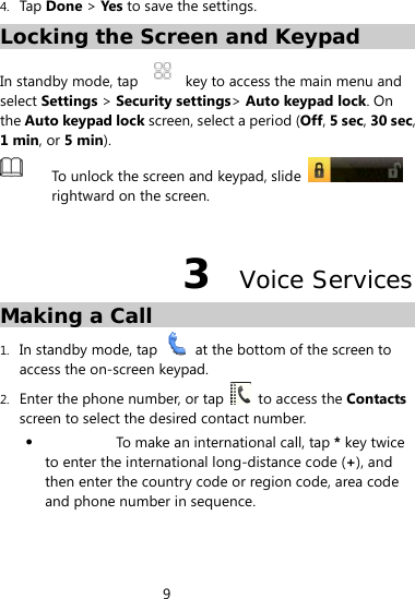 9  4. Tap  Done &gt; Yes to save the settings. Locking the Screen and Keypad In standby mode, tap    key to access the main menu and select Settings &gt; Security settings&gt; Auto keypad lock. On the Auto keypad lock screen, select a period (Off, 5 sec, 30 sec, 1 min, or 5 min).  To unlock the screen and keypad, slide   rightward on the screen.    3  Voice Services Making a Call 1. In standby mode, tap    at the bottom of the screen to access the on-screen keypad. 2. Enter the phone number, or tap    to access the Contacts screen to select the desired contact number.  To make an international call, tap * key twice to enter the international long-distance code (+), and then enter the country code or region code, area code and phone number in sequence. 