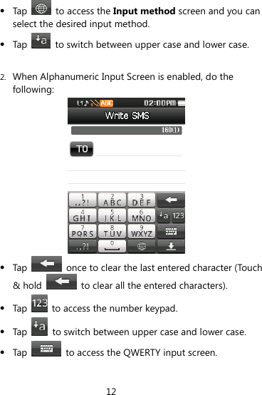 12   Tap    to access the Input method screen and you can select the desired input method.  Tap    to switch between upper case and lower case.  2. When Alphanumeric Input Screen is enabled, do the following:   Tap    once to clear the last entered character (Touch &amp; hold    to clear all the entered characters).  Tap    to access the number keypad.  Tap    to switch between upper case and lower case.  Tap    to access the QWERTY input screen. 
