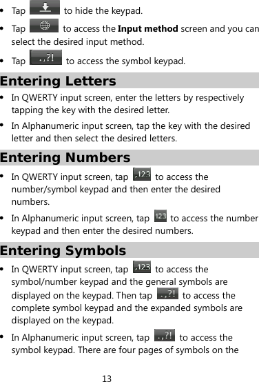 13   Tap    to hide the keypad.  Tap    to access the Input method screen and you can select the desired input method.  Tap    to access the symbol keypad. Entering Letters  In QWERTY input screen, enter the letters by respectively tapping the key with the desired letter.  In Alphanumeric input screen, tap the key with the desired letter and then select the desired letters. Entering Numbers  In QWERTY input screen, tap    to access the number/symbol keypad and then enter the desired numbers.  In Alphanumeric input screen, tap    to access the number keypad and then enter the desired numbers. Entering Symbols  In QWERTY input screen, tap    to access the symbol/number keypad and the general symbols are displayed on the keypad. Then tap   to access the complete symbol keypad and the expanded symbols are displayed on the keypad.  In Alphanumeric input screen, tap    to access the symbol keypad. There are four pages of symbols on the 