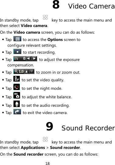 18  8  Video Camera In standby mode, tap    key to access the main menu and then select Video camera.  On the Video camera screen, you can do as follows:  Tap    to access the Options screen to configure relevant settings.  Tap   to start recording.  Tap   to adjust the exposure compensation.  Tap    to zoom in or zoom out.  Tap    to set the video quality.  Tap    to set the night mode.  Tap    to adjust the white balance.  Tap    to set the audio recording.  Tap    to exit the video camera. 9  Sound Recorder In standby mode, tap    key to access the main menu and then select Applications &gt; Sound recorder.  On the Sound recorder screen, you can do as follows: 