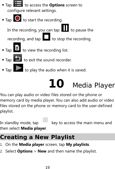 19   Tap   to access the Options screen to configure relevant settings.  Tap    to start the recording. In the recording, you can tap    to pause the recording, and tap    to stop the recording.  Tap    to view the recording list.  Tap    to exit the sound recorder.  Tap    to play the audio when it is saved. 10  Media Player You can play audio or video files stored on the phone or memory card by media player. You can also add audio or video files stored on the phone or memory card to the user-defined playlist. In standby mode, tap    key to access the main menu and then select Media player. Creating a New Playlist 1. On the Media player screen, tap My playlists. 2. Select Options &gt; New and then name the playlist. 