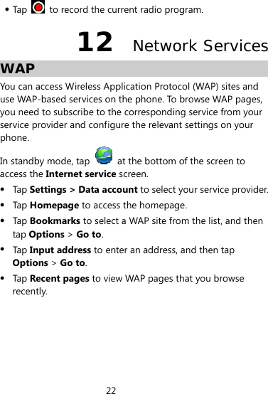 22   Tap    to record the current radio program. 12  Network Services WAP You can access Wireless Application Protocol (WAP) sites and use WAP-based services on the phone. To browse WAP pages, you need to subscribe to the corresponding service from your service provider and configure the relevant settings on your phone.  In standby mode, tap    at the bottom of the screen to access the Internet service screen.   Tap  Settings &gt; Data account to select your service provider.  Tap  Homepage to access the homepage.  Tap  Bookmarks to select a WAP site from the list, and then tap Options &gt; Go to.  Tap  Input address to enter an address, and then tap Options &gt; Go to.  Tap  Recent pages to view WAP pages that you browse recently. 