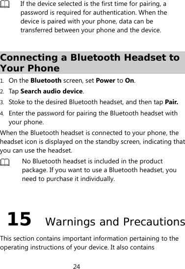 24   If the device selected is the first time for pairing, a password is required for authentication. When the device is paired with your phone, data can be transferred between your phone and the device.      Connecting a Bluetooth Headset to Your Phone 1. On the Bluetooth screen, set Power to On. 2. Tap  Search audio device. 3. Stoke to the desired Bluetooth headset, and then tap Pair. 4. Enter the password for pairing the Bluetooth headset with your phone. When the Bluetooth headset is connected to your phone, the headset icon is displayed on the standby screen, indicating that you can use the headset.  No Bluetooth headset is included in the product package. If you want to use a Bluetooth headset, you need to purchase it individually.  15  Warnings and Precautions This section contains important information pertaining to the operating instructions of your device. It also contains 