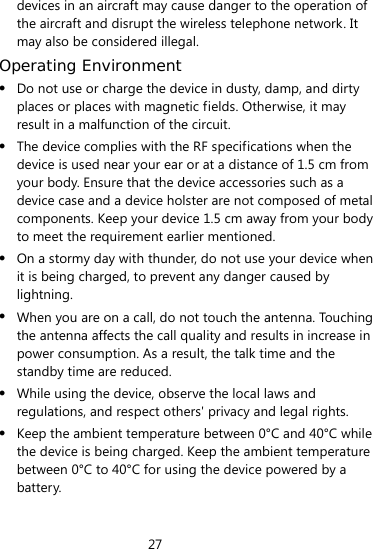 27  devices in an aircraft may cause danger to the operation of the aircraft and disrupt the wireless telephone network. It may also be considered illegal.   Operating Environment  Do not use or charge the device in dusty, damp, and dirty places or places with magnetic fields. Otherwise, it may result in a malfunction of the circuit.  The device complies with the RF specifications when the device is used near your ear or at a distance of 1.5 cm from your body. Ensure that the device accessories such as a device case and a device holster are not composed of metal components. Keep your device 1.5 cm away from your body to meet the requirement earlier mentioned.  On a stormy day with thunder, do not use your device when it is being charged, to prevent any danger caused by lightning.  When you are on a call, do not touch the antenna. Touching the antenna affects the call quality and results in increase in power consumption. As a result, the talk time and the standby time are reduced.  While using the device, observe the local laws and regulations, and respect others&apos; privacy and legal rights.  Keep the ambient temperature between 0°C and 40°C while the device is being charged. Keep the ambient temperature between 0°C to 40°C for using the device powered by a battery. 