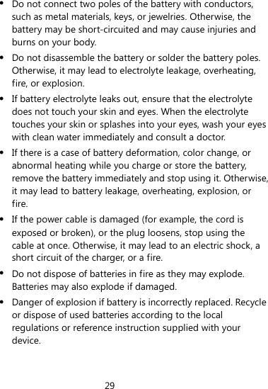 29   Do not connect two poles of the battery with conductors, such as metal materials, keys, or jewelries. Otherwise, the battery may be short-circuited and may cause injuries and burns on your body.  Do not disassemble the battery or solder the battery poles. Otherwise, it may lead to electrolyte leakage, overheating, fire, or explosion.  If battery electrolyte leaks out, ensure that the electrolyte does not touch your skin and eyes. When the electrolyte touches your skin or splashes into your eyes, wash your eyes with clean water immediately and consult a doctor.  If there is a case of battery deformation, color change, or abnormal heating while you charge or store the battery, remove the battery immediately and stop using it. Otherwise, it may lead to battery leakage, overheating, explosion, or fire.  If the power cable is damaged (for example, the cord is exposed or broken), or the plug loosens, stop using the cable at once. Otherwise, it may lead to an electric shock, a short circuit of the charger, or a fire.  Do not dispose of batteries in fire as they may explode. Batteries may also explode if damaged.  Danger of explosion if battery is incorrectly replaced. Recycle or dispose of used batteries according to the local regulations or reference instruction supplied with your device. 