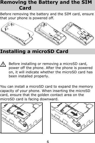 6 Removing the Battery and the SIM Card Before removing the battery and the SIM card, ensure that your phone is powered off.  Installing a microSD Card   Before installing or removing a microSD card, power off the phone. After the phone is powered on, it will indicate whether the microSD card has been installed properly.  You can install a microSD card to expand the memory capacity of your phone. When inserting the microSD card, ensure that the golden contact area on the microSD card is facing downward.  