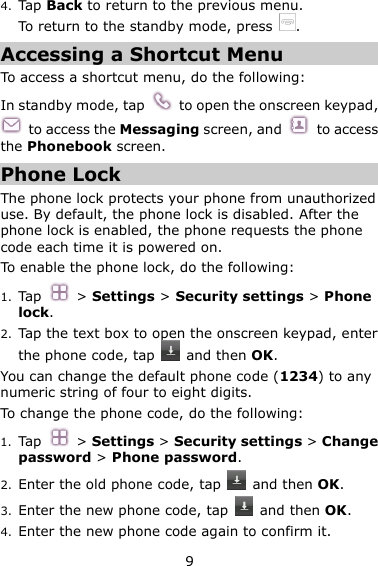 9 4. Tap Back to return to the previous menu. To return to the standby mode, press  . Accessing a Shortcut Menu To access a shortcut menu, do the following: In standby mode, tap    to open the onscreen keypad,   to access the Messaging screen, and    to access the Phonebook screen. Phone Lock The phone lock protects your phone from unauthorized use. By default, the phone lock is disabled. After the phone lock is enabled, the phone requests the phone code each time it is powered on. To enable the phone lock, do the following: 1. Tap    &gt; Settings &gt; Security settings &gt; Phone lock. 2. Tap the text box to open the onscreen keypad, enter the phone code, tap    and then OK. You can change the default phone code (1234) to any numeric string of four to eight digits. To change the phone code, do the following: 1. Tap    &gt; Settings &gt; Security settings &gt; Change password &gt; Phone password. 2. Enter the old phone code, tap    and then OK. 3. Enter the new phone code, tap    and then OK. 4. Enter the new phone code again to confirm it.   