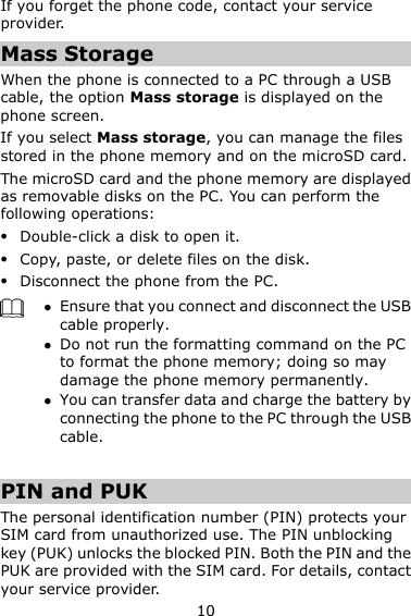 10 If you forget the phone code, contact your service provider. Mass Storage When the phone is connected to a PC through a USB cable, the option Mass storage is displayed on the phone screen. If you select Mass storage, you can manage the files stored in the phone memory and on the microSD card. The microSD card and the phone memory are displayed as removable disks on the PC. You can perform the following operations:  Double-click a disk to open it.  Copy, paste, or delete files on the disk.  Disconnect the phone from the PC.   Ensure that you connect and disconnect the USB cable properly.  Do not run the formatting command on the PC to format the phone memory; doing so may damage the phone memory permanently.  You can transfer data and charge the battery by connecting the phone to the PC through the USB cable.    PIN and PUK   The personal identification number (PIN) protects your SIM card from unauthorized use. The PIN unblocking key (PUK) unlocks the blocked PIN. Both the PIN and the PUK are provided with the SIM card. For details, contact your service provider. 