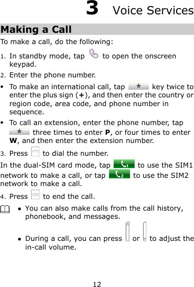 12 3  Voice Services Making a Call To make a call, do the following: 1. In standby mode, tap    to open the onscreen keypad. 2. Enter the phone number.  To make an international call, tap    key twice to enter the plus sign (+), and then enter the country or region code, area code, and phone number in sequence.  To call an extension, enter the phone number, tap   three times to enter P, or four times to enter W, and then enter the extension number. 3. Press    to dial the number. In the dual-SIM card mode, tap    to use the SIM1 network to make a call, or tap    to use the SIM2 network to make a call. 4. Press   to end the call.   You can also make calls from the call history, phonebook, and messages.  During a call, you can press    or    to adjust the in-call volume.  