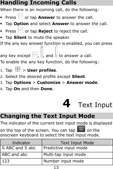 13 Handling Incoming Calls When there is an incoming call, do the following:  Press    or tap Answer to answer the call.  Tap Option and select Answer to answer the call.  Press    or tap Reject to reject the call.  Tap Silent to mute the speaker.   If the any key answer function is enabled, you can press any key except  ,  , and    to answer a call.   To enable the any key function, do the following: 1. Tap    &gt; User profiles. 2. Select the desired profile except Silent. 3. Tap Options &gt; Customize &gt; Answer mode.   4. Tap On and then Done. 4  Text Input Changing the Text Input Mode The indicator of the current text input mode is displayed on the top of the screen. You can tap    on the onscreen keyboard to select the text input mode. Indicator Text Input Mode S ABC and S abc Predictive input mode   ABC and abc Multi-tap input mode 123 Number input mode 
