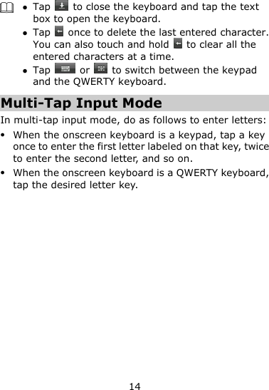 14    Tap    to close the keyboard and tap the text box to open the keyboard.  Tap    once to delete the last entered character. You can also touch and hold    to clear all the entered characters at a time.  Tap    or   to switch between the keypad and the QWERTY keyboard.   Multi-Tap Input Mode In multi-tap input mode, do as follows to enter letters:  When the onscreen keyboard is a keypad, tap a key once to enter the first letter labeled on that key, twice to enter the second letter, and so on.  When the onscreen keyboard is a QWERTY keyboard, tap the desired letter key. 