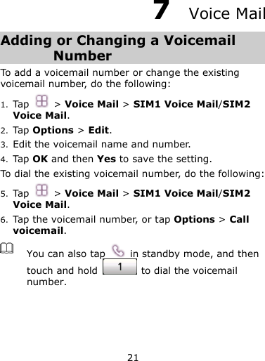 21  7  Voice Mail Adding or Changing a Voicemail Number To add a voicemail number or change the existing voicemail number, do the following: 1. Tap    &gt; Voice Mail &gt; SIM1 Voice Mail/SIM2 Voice Mail. 2. Tap Options &gt; Edit. 3. Edit the voicemail name and number. 4. Tap OK and then Yes to save the setting. To dial the existing voicemail number, do the following: 5. Tap    &gt; Voice Mail &gt; SIM1 Voice Mail/SIM2 Voice Mail. 6. Tap the voicemail number, or tap Options &gt; Call voicemail.  You can also tap    in standby mode, and then touch and hold    to dial the voicemail number.  