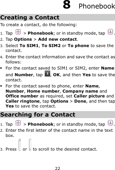 22 8  Phonebook Creating a Contact To create a contact, do the following: 1. Tap  &gt; Phonebook; or in standby mode, tap  . 2. Tap Options &gt; Add new contact. 3. Select To SIM1, To SIM2 or To phone to save the contact. 4. Enter the contact information and save the contact as follows:  For the contact saved to SIM1 or SIM2, enter Name and Number, tap  , OK, and then Yes to save the contact.  For the contact saved to phone, enter Name, Number, Home number, Company name and Office number as required, set Caller picture and Caller ringtone, tap Options &gt; Done, and then tap Yes to save the contact.   Searching for a Contact 1. Tap  &gt; Phonebook; or in standby mode, tap  . 2. Enter the first letter of the contact name in the text box.   3. Press    or    to scroll to the desired contact. 