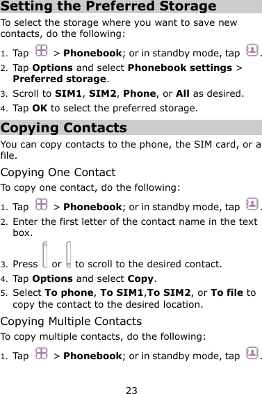 23 Setting the Preferred Storage To select the storage where you want to save new contacts, do the following: 1. Tap  &gt; Phonebook; or in standby mode, tap  . 2. Tap Options and select Phonebook settings &gt; Preferred storage. 3. Scroll to SIM1, SIM2, Phone, or All as desired. 4. Tap OK to select the preferred storage. Copying Contacts You can copy contacts to the phone, the SIM card, or a file. Copying One Contact To copy one contact, do the following:   1. Tap  &gt; Phonebook; or in standby mode, tap  . 2. Enter the first letter of the contact name in the text box. 3. Press   or    to scroll to the desired contact. 4. Tap Options and select Copy. 5. Select To phone, To SIM1,To SIM2, or To file to copy the contact to the desired location. Copying Multiple Contacts To copy multiple contacts, do the following:   1. Tap  &gt; Phonebook; or in standby mode, tap  . 