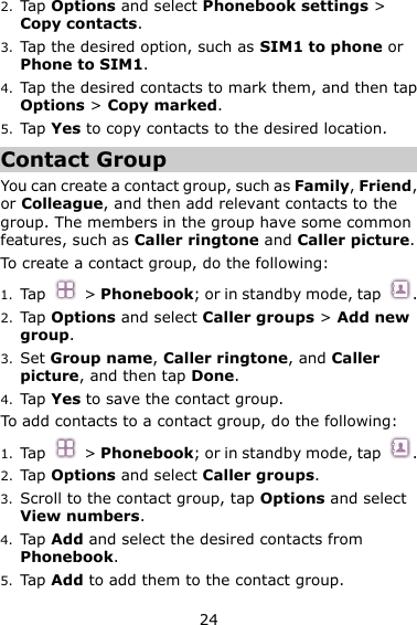 24 2. Tap Options and select Phonebook settings &gt; Copy contacts. 3. Tap the desired option, such as SIM1 to phone or Phone to SIM1. 4. Tap the desired contacts to mark them, and then tap Options &gt; Copy marked.   5. Tap Yes to copy contacts to the desired location. Contact Group You can create a contact group, such as Family, Friend, or Colleague, and then add relevant contacts to the group. The members in the group have some common features, such as Caller ringtone and Caller picture. To create a contact group, do the following:   1. Tap  &gt; Phonebook; or in standby mode, tap  . 2. Tap Options and select Caller groups &gt; Add new group. 3. Set Group name, Caller ringtone, and Caller picture, and then tap Done. 4. Tap Yes to save the contact group. To add contacts to a contact group, do the following: 1. Tap  &gt; Phonebook; or in standby mode, tap  . 2. Tap Options and select Caller groups. 3. Scroll to the contact group, tap Options and select View numbers.   4. Tap Add and select the desired contacts from Phonebook.   5. Tap Add to add them to the contact group. 