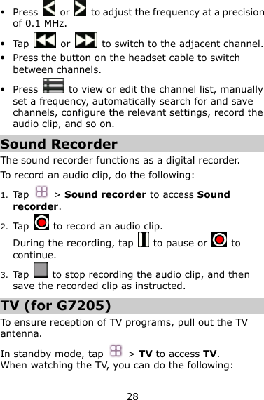 28  Press    or    to adjust the frequency at a precision of 0.1 MHz.  Tap    or    to switch to the adjacent channel.  Press the button on the headset cable to switch between channels.  Press    to view or edit the channel list, manually set a frequency, automatically search for and save channels, configure the relevant settings, record the audio clip, and so on. Sound Recorder The sound recorder functions as a digital recorder.   To record an audio clip, do the following: 1. Tap  &gt; Sound recorder to access Sound recorder. 2. Tap    to record an audio clip. During the recording, tap    to pause or    to continue. 3. Tap    to stop recording the audio clip, and then save the recorded clip as instructed. TV (for G7205) To ensure reception of TV programs, pull out the TV antenna.   In standby mode, tap  &gt; TV to access TV. When watching the TV, you can do the following: 