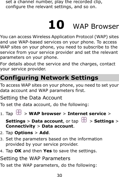30 set a channel number, play the recorded clip, configure the relevant settings, and so on. 10  WAP Browser You can access Wireless Application Protocol (WAP) sites and use WAP-based services on your phone. To access WAP sites on your phone, you need to subscribe to the service from your service provider and set the relevant parameters on your phone.   For details about the service and the charges, contact your service provider. Configuring Network Settings To access WAP sites on your phone, you need to set your data account and WAP parameters first. Setting the Data Account To set the data account, do the following: 1. Tap   &gt; WAP browser &gt; Internet service &gt; Settings &gt; Data account, or tap    &gt; Settings &gt; Connectivity &gt; Data account. 2. Tap Options &gt; Add. 3. Set the parameters based on the information provided by your service provider. 4. Tap OK and then Yes to save the settings. Setting the WAP Parameters To set the WAP parameters, do the following: 