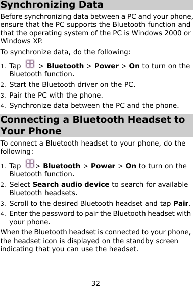 32 Synchronizing Data Before synchronizing data between a PC and your phone, ensure that the PC supports the Bluetooth function and that the operating system of the PC is Windows 2000 or Windows XP. To synchronize data, do the following:   1. Tap  &gt; Bluetooth &gt; Power &gt; On to turn on the Bluetooth function. 2. Start the Bluetooth driver on the PC. 3. Pair the PC with the phone.   4. Synchronize data between the PC and the phone. Connecting a Bluetooth Headset to Your Phone To connect a Bluetooth headset to your phone, do the following:   1. Tap &gt; Bluetooth &gt; Power &gt; On to turn on the Bluetooth function. 2. Select Search audio device to search for available Bluetooth headsets. 3. Scroll to the desired Bluetooth headset and tap Pair. 4. Enter the password to pair the Bluetooth headset with your phone. When the Bluetooth headset is connected to your phone, the headset icon is displayed on the standby screen indicating that you can use the headset. 