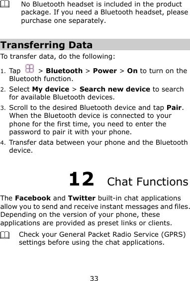 33  No Bluetooth headset is included in the product package. If you need a Bluetooth headset, please purchase one separately.    Transferring Data To transfer data, do the following: 1. Tap  &gt; Bluetooth &gt; Power &gt; On to turn on the Bluetooth function. 2. Select My device &gt; Search new device to search for available Bluetooth devices.   3. Scroll to the desired Bluetooth device and tap Pair.   When the Bluetooth device is connected to your phone for the first time, you need to enter the password to pair it with your phone. 4. Transfer data between your phone and the Bluetooth device. 12  Chat Functions The Facebook and Twitter built-in chat applications allow you to send and receive instant messages and files. Depending on the version of your phone, these applications are provided as preset links or clients.    Check your General Packet Radio Service (GPRS) settings before using the chat applications.  
