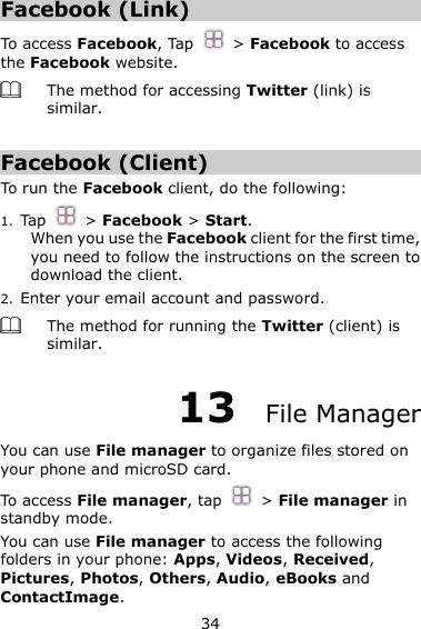 34 Facebook (Link) To access Facebook, Tap    &gt; Facebook to access the Facebook website.  The method for accessing Twitter (link) is similar.  Facebook (Client) To run the Facebook client, do the following:   1. Tap    &gt; Facebook &gt; Start. When you use the Facebook client for the first time, you need to follow the instructions on the screen to download the client.   2. Enter your email account and password.  The method for running the Twitter (client) is similar. 13  File Manager You can use File manager to organize files stored on your phone and microSD card.   To access File manager, tap   &gt; File manager in standby mode.   You can use File manager to access the following folders in your phone: Apps, Videos, Received, Pictures, Photos, Others, Audio, eBooks and ContactImage. 