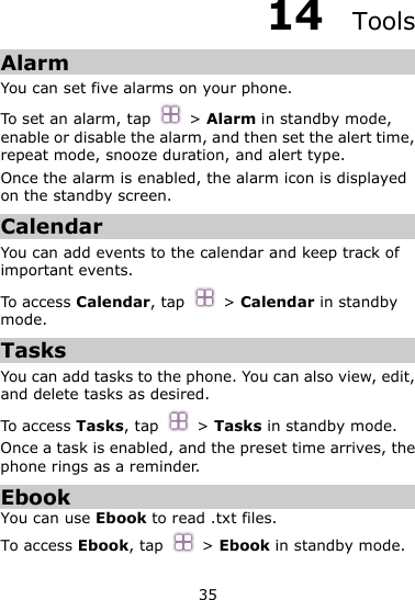 35 14  Tools Alarm You can set five alarms on your phone.   To set an alarm, tap  &gt; Alarm in standby mode, enable or disable the alarm, and then set the alert time, repeat mode, snooze duration, and alert type. Once the alarm is enabled, the alarm icon is displayed on the standby screen.   Calendar You can add events to the calendar and keep track of important events. To access Calendar, tap  &gt; Calendar in standby mode. Tasks You can add tasks to the phone. You can also view, edit, and delete tasks as desired.   To access Tasks, tap  &gt; Tasks in standby mode. Once a task is enabled, and the preset time arrives, the phone rings as a reminder. Ebook You can use Ebook to read .txt files.   To access Ebook, tap  &gt; Ebook in standby mode. 