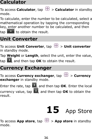 36 Calculator To access Calculator, tap  &gt; Calculator in standby mode. To calculate, enter the number to be calculated, select a mathematical operation by tapping the corresponding key, enter another number to be calculated, and then tap    to obtain the result. Unit Converter To access Unit Converter, tap  &gt; Unit converter in standby mode. Tap Weight or Length, select the unit, enter the value, tap  , and then tap OK to obtain the result. Currency Exchanger To access Currency exchanger, tap  &gt; Currency exchanger in standby mode. Enter the rate, tap  , and then tap OK. Enter the local currency value, tap  , and then tap OK to obtain the result. 15  App Store To access App store, tap  &gt; App store in standby mode. 