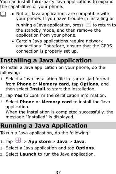37 You can install third-party Java applications to expand the capabilities of your phone.     Not all Java applications are compatible with your phone. If you have trouble in installing or running a Java application, press    to return to the standby mode, and then remove the application from your phone.  Certain Java applications require network connections. Therefore, ensure that the GPRS connection is properly set up. Installing a Java Application To install a Java application on your phone, do the following: 1. Select a Java installation file in .jar or .jad format from Phone or Memory card, tap Options, and then select Install to start the installation. 2. Tap Yes to confirm the certification information. 3. Select Phone or Memory card to install the Java application. When the installation is completed successfully, the message &quot;Installed&quot; is displayed. Running a Java Application   To run a Java application, do the following: 1. Tap    &gt; App store &gt; Java &gt; Java. 2. Select a Java application and tap Options. 3. Select Launch to run the Java application. 
