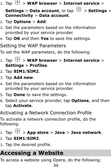 39 1. Tap   &gt; WAP browser &gt; Internet service &gt; Settings &gt; Data account, or tap    &gt; Settings &gt; Connectivity &gt; Data account. 2. Tap Options &gt; Add. 3. Set the parameters based on the information provided by your service provider. 4. Tap OK and then Yes to save the settings. Setting the WAP Parameters To set the WAP parameters, do the following: 1. Tap   &gt; WAP browser &gt; Internet service &gt; Settings &gt; Profiles. 2. Tap SIM1/SIM2. 3. Tap Add new. 4. Set the parameters based on the information provided by your service provider. 5. Tap Done to save the settings. 6. Select your service provider, tap Options, and then tap Activate. Activating a Network Connection Profile To activate a network connection profile, do the following: 1. Tap    &gt; App store &gt; Java &gt; Java network. 2. Tap SIM1/SIM2. 3. Tap the desired profile. Accessing a Website To  access a website using Opera, do the following:   