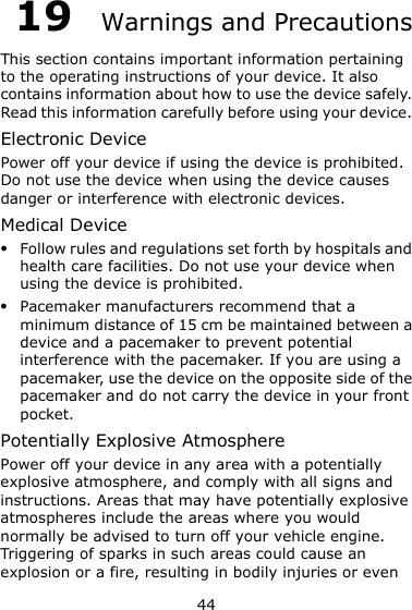 44 19  Warnings and Precautions This section contains important information pertaining to the operating instructions of your device. It also contains information about how to use the device safely. Read this information carefully before using your device. Electronic Device Power off your device if using the device is prohibited. Do not use the device when using the device causes danger or interference with electronic devices. Medical Device  Follow rules and regulations set forth by hospitals and health care facilities. Do not use your device when using the device is prohibited.  Pacemaker manufacturers recommend that a minimum distance of 15 cm be maintained between a device and a pacemaker to prevent potential interference with the pacemaker. If you are using a pacemaker, use the device on the opposite side of the pacemaker and do not carry the device in your front pocket. Potentially Explosive Atmosphere Power off your device in any area with a potentially explosive atmosphere, and comply with all signs and instructions. Areas that may have potentially explosive atmospheres include the areas where you would normally be advised to turn off your vehicle engine. Triggering of sparks in such areas could cause an explosion or a fire, resulting in bodily injuries or even 