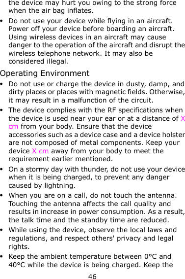 46 the device may hurt you owing to the strong force when the air bag inflates.  Do not use your device while flying in an aircraft. Power off your device before boarding an aircraft. Using wireless devices in an aircraft may cause danger to the operation of the aircraft and disrupt the wireless telephone network. It may also be considered illegal.   Operating Environment  Do not use or charge the device in dusty, damp, and dirty places or places with magnetic fields. Otherwise, it may result in a malfunction of the circuit.  The device complies with the RF specifications when the device is used near your ear or at a distance of X cm from your body. Ensure that the device accessories such as a device case and a device holster are not composed of metal components. Keep your device X cm away from your body to meet the requirement earlier mentioned.  On a stormy day with thunder, do not use your device when it is being charged, to prevent any danger caused by lightning.  When you are on a call, do not touch the antenna. Touching the antenna affects the call quality and results in increase in power consumption. As a result, the talk time and the standby time are reduced.  While using the device, observe the local laws and regulations, and respect others&apos; privacy and legal rights.  Keep the ambient temperature between 0°C and 40°C while the device is being charged. Keep the 