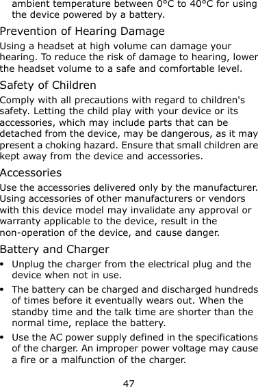 47 ambient temperature between 0°C to 40°C for using the device powered by a battery. Prevention of Hearing Damage Using a headset at high volume can damage your hearing. To reduce the risk of damage to hearing, lower the headset volume to a safe and comfortable level. Safety of Children Comply with all precautions with regard to children&apos;s safety. Letting the child play with your device or its accessories, which may include parts that can be detached from the device, may be dangerous, as it may present a choking hazard. Ensure that small children are kept away from the device and accessories. Accessories Use the accessories delivered only by the manufacturer. Using accessories of other manufacturers or vendors with this device model may invalidate any approval or warranty applicable to the device, result in the non-operation of the device, and cause danger. Battery and Charger  Unplug the charger from the electrical plug and the device when not in use.  The battery can be charged and discharged hundreds of times before it eventually wears out. When the standby time and the talk time are shorter than the normal time, replace the battery.  Use the AC power supply defined in the specifications of the charger. An improper power voltage may cause a fire or a malfunction of the charger. 