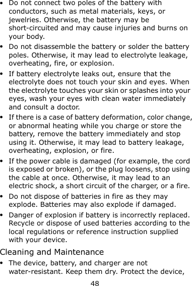 48  Do not connect two poles of the battery with conductors, such as metal materials, keys, or jewelries. Otherwise, the battery may be short-circuited and may cause injuries and burns on your body.  Do not disassemble the battery or solder the battery poles. Otherwise, it may lead to electrolyte leakage, overheating, fire, or explosion.  If battery electrolyte leaks out, ensure that the electrolyte does not touch your skin and eyes. When the electrolyte touches your skin or splashes into your eyes, wash your eyes with clean water immediately and consult a doctor.  If there is a case of battery deformation, color change, or abnormal heating while you charge or store the battery, remove the battery immediately and stop using it. Otherwise, it may lead to battery leakage, overheating, explosion, or fire.  If the power cable is damaged (for example, the cord is exposed or broken), or the plug loosens, stop using the cable at once. Otherwise, it may lead to an electric shock, a short circuit of the charger, or a fire.  Do not dispose of batteries in fire as they may explode. Batteries may also explode if damaged.  Danger of explosion if battery is incorrectly replaced. Recycle or dispose of used batteries according to the local regulations or reference instruction supplied with your device. Cleaning and Maintenance  The device, battery, and charger are not water-resistant. Keep them dry. Protect the device, 