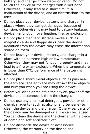 49 battery, and charger from water or vapor. Do not touch the device or the charger with a wet hand. Otherwise, it may lead to a short circuit, a malfunction of the device, and an electric shock to the user.  Do not place your device, battery, and charger in places where they can get damaged because of collision. Otherwise, it may lead to battery leakage, device malfunction, overheating, fire, or explosion.    Do not place magnetic storage media such as magnetic cards and floppy disks near the device. Radiation from the device may erase the information stored on them.  Do not leave your device, battery, and charger in a place with an extreme high or low temperature. Otherwise, they may not function properly and may lead to a fire or an explosion. When the temperature is lower than 0°C, performance of the battery is affected.  Do not place sharp metal objects such as pins near the earpiece. The earpiece may attract these objects and hurt you when you are using the device.  Before you clean or maintain the device, power off the device and disconnect it from the charger.    Do not use any chemical detergent, powder, or other chemical agents (such as alcohol and benzene) to clean the device and the charger. Otherwise, parts of the device may be damaged or a fire can be caused. You can clean the device and the charger with a piece of damp and soft antistatic cloth.  Do not dismantle the device or accessories. Otherwise, the warranty on the device and 