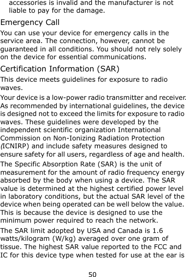 50 accessories is invalid and the manufacturer is not liable to pay for the damage. Emergency Call You can use your device for emergency calls in the service area. The connection, however, cannot be guaranteed in all conditions. You should not rely solely on the device for essential communications. Certification Information (SAR) This device meets guidelines for exposure to radio waves. Your device is a low-power radio transmitter and receiver. As recommended by international guidelines, the device is designed not to exceed the limits for exposure to radio waves. These guidelines were developed by the independent scientific organization International Commission on Non-Ionizing Radiation Protection (ICNIRP) and include safety measures designed to ensure safety for all users, regardless of age and health.   The Specific Absorption Rate (SAR) is the unit of measurement for the amount of radio frequency energy absorbed by the body when using a device. The SAR value is determined at the highest certified power level in laboratory conditions, but the actual SAR level of the device when being operated can be well below the value. This is because the device is designed to use the minimum power required to reach the network. The SAR limit adopted by USA and Canada is 1.6 watts/kilogram (W/kg) averaged over one gram of tissue. The highest SAR value reported to the FCC and IC for this device type when tested for use at the ear is 