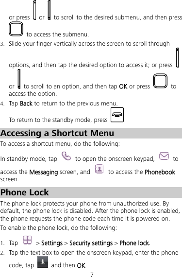 7 or press   or    to scroll to the desired submenu, and then press   to access the submenu. 3. Slide your finger vertically across the screen to scroll through options, and then tap the desired option to access it; or press   or    to scroll to an option, and then tap OK or press   to access the option. 4. Tap Back to return to the previous menu. To return to the standby mode, press  . Accessing a Shortcut Menu To access a shortcut menu, do the following: In standby mode, tap    to open the onscreen keypad,   to access the Messaging screen, and    to access the Phonebook screen. Phone Lock The phone lock protects your phone from unauthorized use. By default, the phone lock is disabled. After the phone lock is enabled, the phone requests the phone code each time it is powered on. To enable the phone lock, do the following: 1. Tap   &gt; Settings &gt; Security settings &gt; Phone lock. 2. Tap the text box to open the onscreen keypad, enter the phone code, tap   and then OK. 