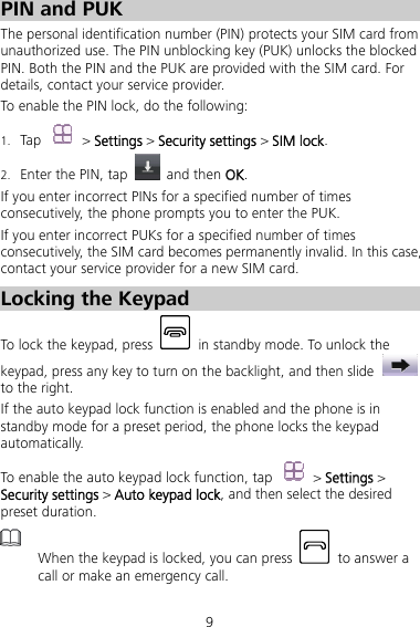 9 PIN and PUK   The personal identification number (PIN) protects your SIM card from unauthorized use. The PIN unblocking key (PUK) unlocks the blocked PIN. Both the PIN and the PUK are provided with the SIM card. For details, contact your service provider. To enable the PIN lock, do the following: 1. Tap  &gt; Settings &gt; Security settings &gt; SIM lock. 2. Enter the PIN, tap   and then OK. If you enter incorrect PINs for a specified number of times consecutively, the phone prompts you to enter the PUK. If you enter incorrect PUKs for a specified number of times consecutively, the SIM card becomes permanently invalid. In this case, contact your service provider for a new SIM card. Locking the Keypad To lock the keypad, press    in standby mode. To unlock the keypad, press any key to turn on the backlight, and then slide   to the right. If the auto keypad lock function is enabled and the phone is in standby mode for a preset period, the phone locks the keypad automatically.  To enable the auto keypad lock function, tap  &gt; Settings &gt; Security settings &gt; Auto keypad lock, and then select the desired preset duration.  When the keypad is locked, you can press    to answer a call or make an emergency call. 