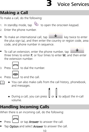 10 3  Voice Services Making a Call To make a call, do the following: 1. In standby mode, tap    to open the onscreen keypad. 2. Enter the phone number. z To make an international call, tap    key twice to enter the plus sign (+), and then enter the country or region code, area code, and phone number in sequence. z To call an extension, enter the phone number, tap   three times to enter P, or four times to enter W, and then enter the extension number. 3. Press    to dial the number. 4. Press    to end the call.  z You can also make calls from the call history, phonebook, and messages. z During a call, you can press   or    to adjust the in-call volume. Handling Incoming Calls When there is an incoming call, do the following: z Press   or tap Answer to answer the call. z Tap Option and select Answer to answer the call. 