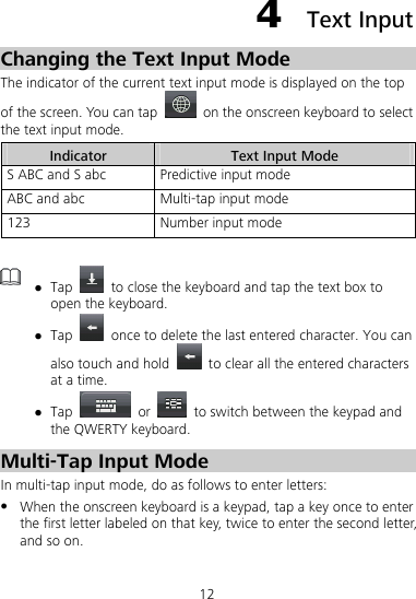 12 4  Text Input Changing the Text Input Mode The indicator of the current text input mode is displayed on the top of the screen. You can tap    on the onscreen keyboard to select the text input mode. Indicator  Text Input Mode S ABC and S abc  Predictive input mode   ABC and abc  Multi-tap input mode 123  Number input mode   z Tap    to close the keyboard and tap the text box to open the keyboard. z Tap    once to delete the last entered character. You can also touch and hold    to clear all the entered characters at a time. z Tap   or    to switch between the keypad and the QWERTY keyboard.   Multi-Tap Input Mode In multi-tap input mode, do as follows to enter letters: z When the onscreen keyboard is a keypad, tap a key once to enter the first letter labeled on that key, twice to enter the second letter, and so on. 