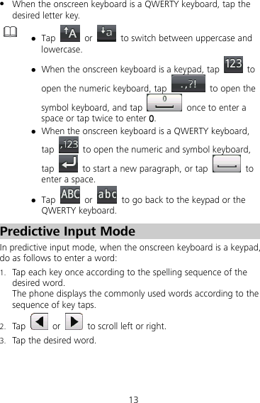 13 z When the onscreen keyboard is a QWERTY keyboard, tap the desired letter key.  z Tap   or    to switch between uppercase and lowercase.  z When the onscreen keyboard is a keypad, tap   to open the numeric keyboard, tap    to open the symbol keyboard, and tap    once to enter a space or tap twice to enter 0. z When the onscreen keyboard is a QWERTY keyboard, tap    to open the numeric and symbol keyboard, tap    to start a new paragraph, or tap   to enter a space. z Tap   or    to go back to the keypad or the QWERTY keyboard. Predictive Input Mode In predictive input mode, when the onscreen keyboard is a keypad, do as follows to enter a word: 1. Tap each key once according to the spelling sequence of the desired word. The phone displays the commonly used words according to the sequence of key taps. 2. Tap   or    to scroll left or right. 3. Tap the desired word. 