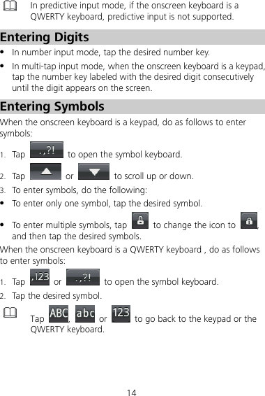 14  In predictive input mode, if the onscreen keyboard is a QWERTY keyboard, predictive input is not supported. Entering Digits z In number input mode, tap the desired number key. z In multi-tap input mode, when the onscreen keyboard is a keypad, tap the number key labeled with the desired digit consecutively until the digit appears on the screen. Entering Symbols When the onscreen keyboard is a keypad, do as follows to enter symbols: 1. Tap    to open the symbol keyboard. 2. Tap   or    to scroll up or down. 3. To enter symbols, do the following: z To enter only one symbol, tap the desired symbol. z To enter multiple symbols, tap    to change the icon to  , and then tap the desired symbols. When the onscreen keyboard is a QWERTY keyboard , do as follows to enter symbols: 1. Tap   or    to open the symbol keyboard. 2. Tap the desired symbol.  Tap  ,   or    to go back to the keypad or the QWERTY keyboard. 