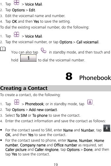 19 1. Tap   &gt; Voice Mail. 2. Tap Options &gt; Edit. 3. Edit the voicemail name and number. 4. Tap OK and then Yes to save the setting. To dial the existing voicemail number, do the following: 1. Tap   &gt; Voice Mail. 2. Tap the voicemail number, or tap Options &gt; Call voicemail.  You can also tap    in standby mode, and then touch and hold    to dial the voicemail number. 8  Phonebook Creating a Contact To create a contact, do the following: 1. Tap  &gt; Phonebook; or in standby mode, tap  . 2. Tap Options &gt; Add new contact. 3. Select To SIM or To phone to save the contact. 4. Enter the contact information and save the contact as follows: z For the contact saved to SIM, enter Name and Number, tap  , OK, and then Yes to save the contact. z For the contact saved to phone, enter Name, Number, Home number, Company name and Office number as required, set Caller picture and Caller ringtone, tap Options &gt; Done, and then tap Yes  to save the contact.   
