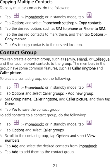 21 Copying Multiple Contacts To copy multiple contacts, do the following:   1. Tap  &gt; Phonebook; or in standby mode, tap  . 2. Tap Options and select Phonebook settings &gt; Copy contacts. 3. Tap the desired option, such as SIM to phone or Phone to SIM. 4. Tap the desired contacts to mark them, and then tap Options &gt; Copy marked.  5. Tap Yes to copy contacts to the desired location. Contact Group You can create a contact group, such as Family, Friend, or Colleague, and then add relevant contacts to the group. The members in the group have some common features, such as Caller ringtone and Caller picture. To create a contact group, do the following:   1. Tap  &gt; Phonebook; or in standby mode, tap  . 2. Tap Options and select Caller groups &gt; Add new group. 3. Set Group name, Caller ringtone, and Caller picture, and then tap Done. 4. Tap Yes to save the contact group. To add contacts to a contact group, do the following: 1. Tap  &gt; Phonebook; or in standby mode, tap  . 2. Tap Options and select Caller groups. 3. Scroll to the contact group, tap Options and select View numbers.  4. Tap Add and select the desired contacts from Phonebook.  5. Tap Add to add them to the contact group. 