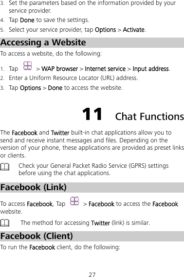 27 3. Set the parameters based on the information provided by your service provider. 4. Tap Done to save the settings. 5. Select your service provider, tap Options &gt; Activate. Accessing a Website To access a website, do the following:   1. Tap  &gt; WAP browser &gt; Internet service &gt; Input address. 2. Enter a Uniform Resource Locator (URL) address. 3. Tap Options &gt; Done to access the website. 11  Chat Functions The Facebook and Twitter built-in chat applications allow you to send and receive instant messages and files. Depending on the version of your phone, these applications are provided as preset links or clients.    Check your General Packet Radio Service (GPRS) settings before using the chat applications. Facebook (Link) To access Facebook, Tap   &gt; Facebook to access the Facebook website.  The method for accessing Twitter (link) is similar. Facebook (Client) To run the Facebook client, do the following:   