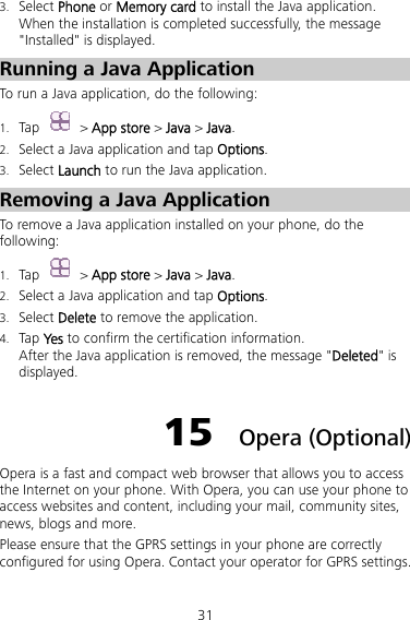 31 3. Select Phone or Memory card to install the Java application. When the installation is completed successfully, the message &quot;Installed&quot; is displayed. Running a Java Application   To run a Java application, do the following: 1. Tap   &gt; App store &gt; Java &gt; Java. 2. Select a Java application and tap Options. 3. Select Launch to run the Java application. Removing a Java Application To remove a Java application installed on your phone, do the following: 1. Tap   &gt; App store &gt; Java &gt; Java. 2. Select a Java application and tap Options. 3. Select Delete to remove the application. 4. Tap Yes to confirm the certification information. After the Java application is removed, the message &quot;Deleted&quot; is displayed. 15  Opera (Optional) Opera is a fast and compact web browser that allows you to access the Internet on your phone. With Opera, you can use your phone to access websites and content, including your mail, community sites, news, blogs and more. Please ensure that the GPRS settings in your phone are correctly configured for using Opera. Contact your operator for GPRS settings. 