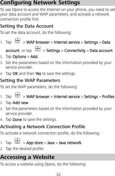 32 Configuring Network Settings To use Opera to access the Internet on your phone, you need to set your data account and WAP parameters, and activate a network connection profile first. Setting the Data Account To set the data account, do the following: 1. Tap  &gt; WAP browser &gt; Internet service &gt; Settings &gt; Data account, or tap   &gt; Settings &gt; Connectivity &gt; Data account. 2. Tap Options &gt; Add. 3. Set the parameters based on the information provided by your service provider. 4. Tap OK and then Yes to save the settings. Setting the WAP Parameters To set the WAP parameters, do the following: 1. Tap  &gt; WAP browser &gt; Internet service &gt; Settings &gt; Profiles. 2. Tap Add new. 3. Set the parameters based on the information provided by your service provider. 4. Tap Done to save the settings. Activating a Network Connection Profile To activate a network connection profile, do the following: 1. Tap   &gt; App store &gt; Java &gt; Java network. 2. Tap the desired profile. Accessing a Website To access a website using Opera, do the following:   