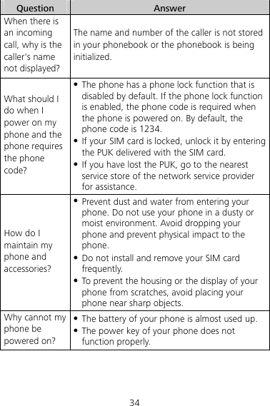 34 Question  Answer When there is an incoming call, why is the caller&apos;s name not displayed? The name and number of the caller is not stored in your phonebook or the phonebook is being initialized. What should I do when I power on my phone and the phone requires the phone code? z The phone has a phone lock function that is disabled by default. If the phone lock function is enabled, the phone code is required when the phone is powered on. By default, the phone code is 1234.   z If your SIM card is locked, unlock it by entering the PUK delivered with the SIM card.   z If you have lost the PUK, go to the nearest service store of the network service provider for assistance. How do I maintain my phone and accessories? z Prevent dust and water from entering your phone. Do not use your phone in a dusty or moist environment. Avoid dropping your phone and prevent physical impact to the phone. z Do not install and remove your SIM card frequently. z To prevent the housing or the display of your phone from scratches, avoid placing your phone near sharp objects. Why cannot my phone be powered on? z The battery of your phone is almost used up. z The power key of your phone does not function properly. 
