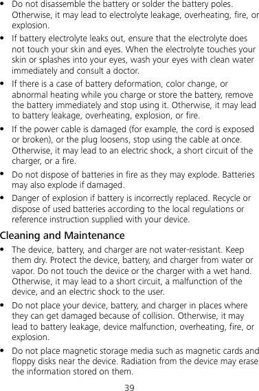 39 z Do not disassemble the battery or solder the battery poles. Otherwise, it may lead to electrolyte leakage, overheating, fire, or explosion. z If battery electrolyte leaks out, ensure that the electrolyte does not touch your skin and eyes. When the electrolyte touches your skin or splashes into your eyes, wash your eyes with clean water immediately and consult a doctor. z If there is a case of battery deformation, color change, or abnormal heating while you charge or store the battery, remove the battery immediately and stop using it. Otherwise, it may lead to battery leakage, overheating, explosion, or fire. z If the power cable is damaged (for example, the cord is exposed or broken), or the plug loosens, stop using the cable at once. Otherwise, it may lead to an electric shock, a short circuit of the charger, or a fire. z Do not dispose of batteries in fire as they may explode. Batteries may also explode if damaged. z Danger of explosion if battery is incorrectly replaced. Recycle or dispose of used batteries according to the local regulations or reference instruction supplied with your device. Cleaning and Maintenance z The device, battery, and charger are not water-resistant. Keep them dry. Protect the device, battery, and charger from water or vapor. Do not touch the device or the charger with a wet hand. Otherwise, it may lead to a short circuit, a malfunction of the device, and an electric shock to the user. z Do not place your device, battery, and charger in places where they can get damaged because of collision. Otherwise, it may lead to battery leakage, device malfunction, overheating, fire, or explosion.  z Do not place magnetic storage media such as magnetic cards and floppy disks near the device. Radiation from the device may erase the information stored on them. 