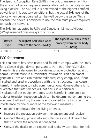 41 The Specific Absorption Rate (SAR) is the unit of measurement for the amount of radio frequency energy absorbed by the body when using a device. The SAR value is determined at the highest certified power level in laboratory conditions, but the actual SAR level of the device when being operated can be well below the value. This is because the device is designed to use the minimum power required to reach the network. The SAR limit adopted by USA and Canada is 1.6 watts/kilogram (W/kg) averaged over one gram of tissue.   Device Type The highest SAR value when tested at the ear is…(W/kg) The highest SAR value when properly worn on the body is…(W/kg) G7206-c 1.48  1.14 FCC Statement This equipment has been tested and found to comply with the limits for a Class B digital device, pursuant to Part 15 of the FCC Rules. These limits are designed to provide reasonable protection against harmful interference in a residential installation. This equipment generates, uses and can radiate radio frequency energy and, if not installed and used in accordance with the instructions, may cause harmful interference to radio communications. However,there is no guarantee that interference will not occur in a particular installation.If this equipment does cause harmful interference to radio or television reception,which can be determined by turning the equipment off and on, the user is encouraged to try to correct the interference by one or more of the following measures: z Reorient or relocate the receiving antenna. z Increase the separation between the equipment and receiver. z Connect the equipment into an outlet on a circuit different from that to which the receiver is connected. z Consult the dealer or an experienced radio/TV technician for help. 