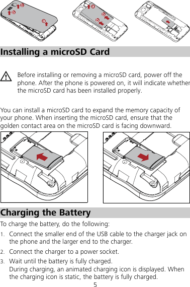 5  Installing a microSD Card   Before installing or removing a microSD card, power off the phone. After the phone is powered on, it will indicate whether the microSD card has been installed properly.  You can install a microSD card to expand the memory capacity of your phone. When inserting the microSD card, ensure that the golden contact area on the microSD card is facing downward.  Charging the Battery To charge the battery, do the following: 1. Connect the smaller end of the USB cable to the charger jack on the phone and the larger end to the charger.   2. Connect the charger to a power socket. 3. Wait until the battery is fully charged. During charging, an animated charging icon is displayed. When the charging icon is static, the battery is fully charged. 